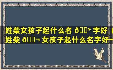 姓柴女孩子起什么名 💮 字好（姓柴 🐬 女孩子起什么名字好一点）